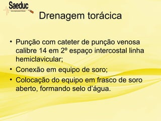 Drenagem torácica
• Punção com cateter de punção venosa
calibre 14 em 2º espaço intercostal linha
hemiclavicular;
• Conexão em equipo de soro;
• Colocação do equipo em frasco de soro
aberto, formando selo d’água.
 