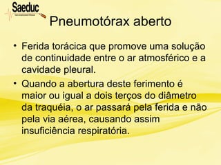 Pneumotórax aberto
• Ferida torácica que promove uma solução
de continuidade entre o ar atmosférico e a
cavidade pleural.
• Quando a abertura deste ferimento é
maior ou igual a dois terços do diâmetro
da traquéia, o ar passará pela ferida e não
pela via aérea, causando assim
insuficiência respiratória.
 