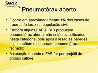 Pneumotórax aberto
• Ocorre em aproximadamente 1% dos casos de
trauma de tórax na população civil;
• Embora alguns FAF e FAB produzam
pneumotórax aberto, não estão classificados
nesta categoria, pois após a lesão as paredes
se justapõem e se tornam pneumotórax
fechado;
• A exceção quando o FAF for por projétil de
grosso calibre.
 