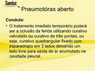 Pneumotórax aberto
Conduta:
• O tratamento imediato temporário poderá
ser a oclusão da ferida utilizando curativo
valvulado ou curativo de três pontas, ou
seja, curativo quadrangular fixado com
esparadrapo em 3 lados deixando um
lado livre para saída de ar acumulado na
cavidade pleural.
 