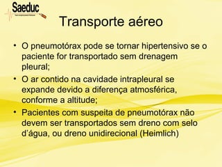 Transporte aéreo
• O pneumotórax pode se tornar hipertensivo se o
paciente for transportado sem drenagem
pleural;
• O ar contido na cavidade intrapleural se
expande devido a diferença atmosférica,
conforme a altitude;
• Pacientes com suspeita de pneumotórax não
devem ser transportados sem dreno com selo
d’água, ou dreno unidirecional (Heimlich)
 