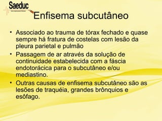 Enfisema subcutâneo
• Associado ao trauma de tórax fechado e quase
sempre há fratura de costelas com lesão da
pleura parietal e pulmão
• Passagem de ar através da solução de
continuidade estabelecida com a fáscia
endotorácica para o subcutâneo e/ou
mediastino.
• Outras causas de enfisema subcutâneo são as
lesões de traquéia, grandes brônquios e
esôfago.
 
