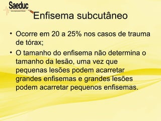 Enfisema subcutâneo
• Ocorre em 20 a 25% nos casos de trauma
de tórax;
• O tamanho do enfisema não determina o
tamanho da lesão, uma vez que
pequenas lesões podem acarretar
grandes enfisemas e grandes lesões
podem acarretar pequenos enfisemas.
 