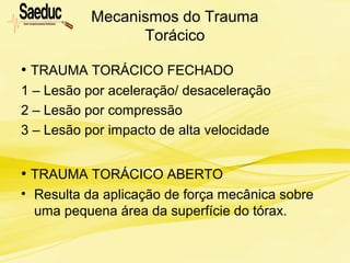 Mecanismos do Trauma
Torácico
• TRAUMA TORÁCICO FECHADO
1 – Lesão por aceleração/ desaceleração
2 – Lesão por compressão
3 – Lesão por impacto de alta velocidade
• TRAUMA TORÁCICO ABERTO
• Resulta da aplicação de força mecânica sobre
uma pequena área da superfície do tórax.
 