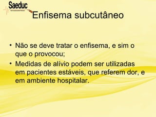 Enfisema subcutâneo
• Não se deve tratar o enfisema, e sim o
que o provocou;
• Medidas de alívio podem ser utilizadas
em pacientes estáveis, que referem dor, e
em ambiente hospitalar.
 