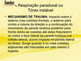 Respiração paradoxal ou
Tórax instável
• MECANISMO DE TRAUMA: impacto sobre o
esterno (nas colisões frontais, o esterno pára
contra a coluna da direção e a continuação do
movimento da parede torácica posterior para
frente dobra as costelas até estas fraturarem)
ou sobre a face lateral da parede torácica (na
colisão lateral, ocorre impacto na parede lateral
do tórax). Surge quando 2 ou mais costelas
adjacentes são fraturadas em pelo menos 2
lugares.
 