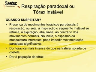 Respiração paradoxal ou
Tórax instável
QUANDO SUSPEITAR?
• Presença de movimentos torácicos paradoxais à
respiração, ou seja, à inspiração o segmento instável se
retrai e, à expiração, abaula-se, ao contrário dos
movimentos normais. No início, o espasmo da
musculatura intercostal pode impedir movimentação
paradoxal significativa;
• Dor torácica mais intensa do que na fratura isolada de
costela;
• Dor à palpação do tórax;
 