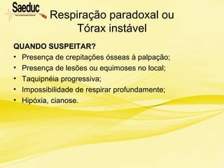 Respiração paradoxal ou
Tórax instável
QUANDO SUSPEITAR?
• Presença de crepitações ósseas à palpação;
• Presença de lesões ou equimoses no local;
• Taquipnéia progressiva;
• Impossibilidade de respirar profundamente;
• Hipóxia, cianose.
 
