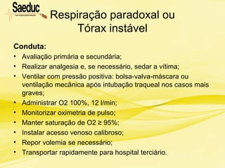 Respiração paradoxal ou
Tórax instável
Conduta:
• Avaliação primária e secundária;
• Realizar analgesia e, se necessário, sedar a vítima;
• Ventilar com pressão positiva: bolsa-valva-máscara ou
ventilação mecânica após intubação traqueal nos casos mais
graves;
• Administrar O2 100%, 12 l/min;
• Monitorizar oximetria de pulso;
• Manter saturação de O2 ≥ 95%;
• Instalar acesso venoso calibroso;
• Repor volemia se necessário;
• Transportar rapidamente para hospital terciário.
 