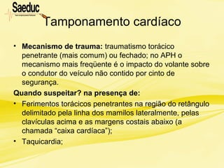 Tamponamento cardíaco
• Mecanismo de trauma: traumatismo torácico
penetrante (mais comum) ou fechado; no APH o
mecanismo mais freqüente é o impacto do volante sobre
o condutor do veículo não contido por cinto de
segurança.
Quando suspeitar? na presença de:
• Ferimentos torácicos penetrantes na região do retângulo
delimitado pela linha dos mamilos lateralmente, pelas
clavículas acima e as margens costais abaixo (a
chamada “caixa cardíaca”);
• Taquicardia;
 