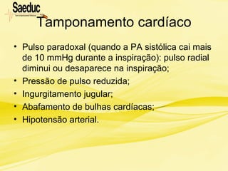Tamponamento cardíaco
• Pulso paradoxal (quando a PA sistólica cai mais
de 10 mmHg durante a inspiração): pulso radial
diminui ou desaparece na inspiração;
• Pressão de pulso reduzida;
• Ingurgitamento jugular;
• Abafamento de bulhas cardíacas;
• Hipotensão arterial.
 
