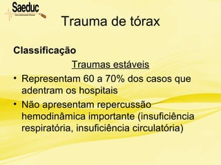 Trauma de tórax
Classificação
Traumas estáveis
• Representam 60 a 70% dos casos que
adentram os hospitais
• Não apresentam repercussão
hemodinâmica importante (insuficiência
respiratória, insuficiência circulatória)
 