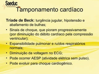 Tamponamento cardíaco
Tríade de Beck: turgência jugular, hipotensão e
abafamento de bulhas;
• Sinais de choque, que pioram progressivamente
(por diminuição do débito cardíaco pela compressão
ventricular);
• Expansibilidade pulmonar e ruídos respiratórios
normais;
• Diminuição da voltagem no ECG;
• Pode ocorrer AESP (atividade elétrica sem pulso).
• Pode evoluir para choque cardiogênico.
 