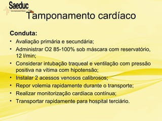 Tamponamento cardíaco
Conduta:
• Avaliação primária e secundária;
• Administrar O2 85-100% sob máscara com reservatório,
12 l/min;
• Considerar intubação traqueal e ventilação com pressão
positiva na vítima com hipotensão;
• Instalar 2 acessos venosos calibrosos;
• Repor volemia rapidamente durante o transporte;
• Realizar monitorização cardíaca contínua;
• Transportar rapidamente para hospital terciário.
 