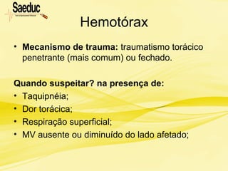 Hemotórax
• Mecanismo de trauma: traumatismo torácico
penetrante (mais comum) ou fechado.
Quando suspeitar? na presença de:
• Taquipnéia;
• Dor torácica;
• Respiração superficial;
• MV ausente ou diminuído do lado afetado;
 