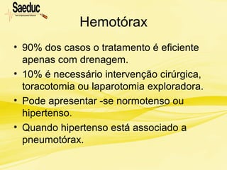 Hemotórax
• 90% dos casos o tratamento é eficiente
apenas com drenagem.
• 10% é necessário intervenção cirúrgica,
toracotomia ou laparotomia exploradora.
• Pode apresentar -se normotenso ou
hipertenso.
• Quando hipertenso está associado a
pneumotórax.
 