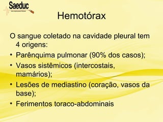 Hemotórax
O sangue coletado na cavidade pleural tem
4 origens:
• Parênquima pulmonar (90% dos casos);
• Vasos sistêmicos (intercostais,
mamários);
• Lesões de mediastino (coração, vasos da
base);
• Ferimentos toraco-abdominais
 