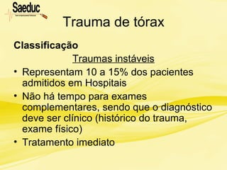Trauma de tórax
Classificação
Traumas instáveis
• Representam 10 a 15% dos pacientes
admitidos em Hospitais
• Não há tempo para exames
complementares, sendo que o diagnóstico
deve ser clínico (histórico do trauma,
exame físico)
• Tratamento imediato
 