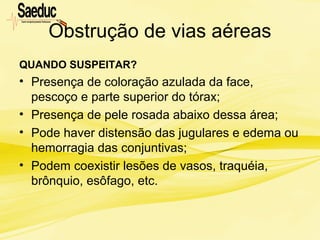 Obstrução de vias aéreas
QUANDO SUSPEITAR?
• Presença de coloração azulada da face,
pescoço e parte superior do tórax;
• Presença de pele rosada abaixo dessa área;
• Pode haver distensão das jugulares e edema ou
hemorragia das conjuntivas;
• Podem coexistir lesões de vasos, traquéia,
brônquio, esôfago, etc.
 