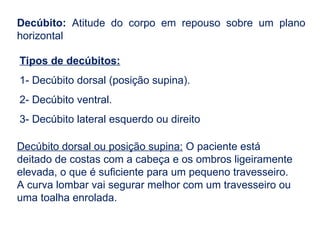 Decúbito: Atitude do corpo em repouso sobre um plano
horizontal
Tipos de decúbitos:
1- Decúbito dorsal (posição supina).
2- Decúbito ventral.
3- Decúbito lateral esquerdo ou direito
Decúbito dorsal ou posição supina: O paciente está
deitado de costas com a cabeça e os ombros ligeiramente
elevada, o que é suficiente para um pequeno travesseiro.
A curva lombar vai segurar melhor com um travesseiro ou
uma toalha enrolada.
 