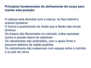Princípios fundamentais do alinhamento do corpo para
manter esta posição:
A cabeça está alinhada com a coluna, na face lateral e
anterior-posterior.
O tronco é posicionado de modo que a flexão das ancas
diminua.
Os braços são flexionados no cotovelo, mãos apoiadas
contra a parede lateral do abdómen.
Os calcanhares são estendidos, com o apoio firme e
pequeno debaixo da região poplítea.
Os calcanhares são suspensos num espaço entre o colchão
e os pés da cama
 