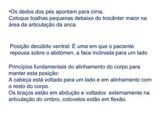 •Os dedos dos pés apontam para cima.
Coloque toalhas pequenas debaixo do trocânter maior na
área da articulação da anca.
Posição decúbito ventral: É uma em que o paciente
repousa sobre o abdómen, a face inclinada para um lado
Princípios fundamentais do alinhamento do corpo para
manter esta posição:
A cabeça está voltada para um lado e em alinhamento com
o resto do corpo.
Os braços estão em abdução e voltados externamente na
articulação do ombro, cotovelos estão em flexão.
 