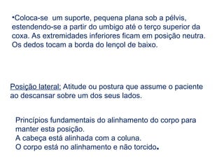 •Coloca-se um suporte, pequena plana sob a pélvis,
estendendo-se a partir do umbigo até o terço superior da
coxa. As extremidades inferiores ficam em posição neutra.
Os dedos tocam a borda do lençol de baixo.
Posição lateral: Atitude ou postura que assume o paciente
ao descansar sobre um dos seus lados.
Princípios fundamentais do alinhamento do corpo para
manter esta posição.
A cabeça está alinhada com a coluna.
O corpo está no alinhamento e não torcido.
 