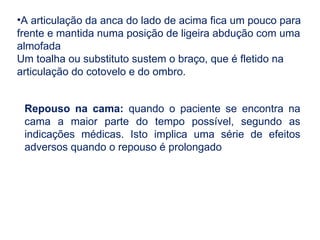 •A articulação da anca do lado de acima fica um pouco para
frente e mantida numa posição de ligeira abdução com uma
almofada
Um toalha ou substituto sustem o braço, que é fletido na
articulação do cotovelo e do ombro.
Repouso na cama: quando o paciente se encontra na
cama a maior parte do tempo possível, segundo as
indicações médicas. Isto implica uma série de efeitos
adversos quando o repouso é prolongado
 