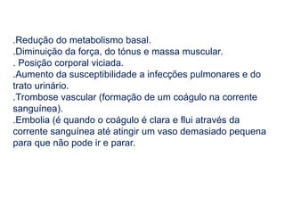 .Redução do metabolismo basal.
.Diminuição da força, do tónus e massa muscular.
. Posição corporal viciada.
.Aumento da susceptibilidade a infecções pulmonares e do
trato urinário.
.Trombose vascular (formação de um coágulo na corrente
sanguínea).
.Embolia (é quando o coágulo é clara e flui através da
corrente sanguínea até atingir um vaso demasiado pequena
para que não pode ir e parar.
 