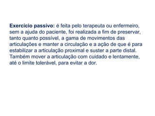 Exercício passivo: é feita pelo terapeuta ou enfermeiro,
sem a ajuda do paciente, foi realizada a fim de preservar,
tanto quanto possível, a gama de movimentos das
articulações e manter a circulação e a ação de que é para
estabilizar a articulação proximal e suster a parte distal.
Também mover a articulação com cuidado e lentamente,
até o limite tolerável, para evitar a dor.
 