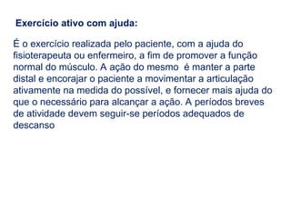 Exercício ativo com ajuda:
É o exercício realizada pelo paciente, com a ajuda do
fisioterapeuta ou enfermeiro, a fim de promover a função
normal do músculo. A ação do mesmo é manter a parte
distal e encorajar o paciente a movimentar a articulação
ativamente na medida do possível, e fornecer mais ajuda do
que o necessário para alcançar a ação. A períodos breves
de atividade devem seguir-se períodos adequados de
descanso
 