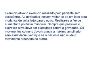 Exercício ativo: o exercício realizado pelo paciente sem
assistência. As atividades incluem voltar-se de um lado para
mudança de volta lado para o outro. Realiza-se a fim de
aumentar a potência muscular. Sempre que possível, o
exercício ativo deve ser executado contra a gravidade. Os
movimentos comuns devem atingir a máxima amplitude
sem assistência (verifique se o paciente não mude o
movimento ordenado do outro).
 