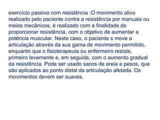 exercício passivo com resistência :O movimento ativo
realizado pelo paciente contra a resistência por manuais ou
meios mecânicos, é realizado com a finalidade de
proporcionar resistência, com o objetivo de aumentar a
potência muscular. Neste caso, o paciente s move a
articulação através da sua gama de movimento permitido,
enquanto que o fisioterapeuta ou enfermeiro resiste,
primeiro levemente e, em seguida, com o aumento gradual
da resistência. Pode ser usado sacos de areia e pesos, que
são aplicados ao ponto distal da articulação afetada. Os
movimentos devem ser suaves.
 