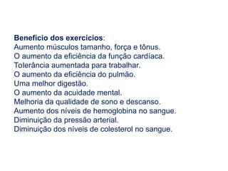 Benefício dos exercícios:
Aumento músculos tamanho, força e tônus​
​
.
O aumento da eficiência da função cardíaca.
Tolerância aumentada para trabalhar.
O aumento da eficiência do pulmão.
Uma melhor digestão.
O aumento da acuidade mental.
Melhoria da qualidade de sono e descanso.
Aumento dos níveis de hemoglobina no sangue.
Diminuição da pressão arterial.
Diminuição dos níveis de colesterol no sangue.
 