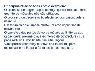 Princípios relacionados com o exercício:
O processo de degeneração começa quase imediatamente
quando os músculos não são utilizados.
O processo de degeneração afecta tecidos ossos, pele e
músculo.
Em todas as articulações existe um arco específico de
movimento.
O exercício das partes do corpo móveis ao limite da sua
capacidade, previne o aparecimento de contracturas que
pode reduzir a mobilidade das articulações.
Você precisa contracção activa dos músculos para
conservar e melhorar a força e o tónus muscular.
 