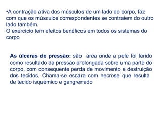 •A contração ativa dos músculos de um lado do corpo, faz
com que os músculos correspondentes se contraiem do outro
lado também.
O exercício tem efeitos benéficos em todos os sistemas do
corpo
As úlceras de pressão: são área onde a pele foi ferido
como resultado da pressão prolongada sobre uma parte do
corpo, com consequente perda de movimento e destruição
dos tecidos. Chama-se escara com necrose que resulta
de tecido isquémico e gangrenado
 