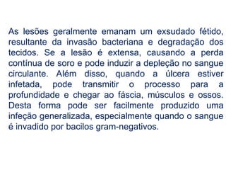 As lesões geralmente emanam um exsudado fétido,
resultante da invasão bacteriana e degradação dos
tecidos. Se a lesão é extensa, causando a perda
contínua de soro e pode induzir a depleção no sangue
circulante. Além disso, quando a úlcera estiver
infetada, pode transmitir o processo para a
profundidade e chegar ao fáscia, músculos e ossos.
Desta forma pode ser facilmente produzido uma
infeção generalizada, especialmente quando o sangue
é invadido por bacilos gram-negativos.
 