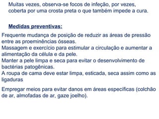 Muitas vezes, observa-se focos de infeção, por vezes,
coberta por uma crosta preta o que também impede a cura.
Medidas preventivas:
Frequente mudança de posição de reduzir as áreas de pressão
entre as proeminências ósseas.
Massagem e exercício para estimular a circulação e aumentar a
alimentação da célula e da pele.
Manter a pele limpa e seca para evitar o desenvolvimento de
bactérias patogênicas.
A roupa de cama deve estar limpa, esticada, seca assim como as
ligaduras
Empregar meios para evitar danos em áreas específicas (colchão
de ar, almofadas de ar, gaze joelho).
 