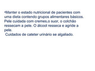 •Manter o estado nutricional de pacientes com
uma dieta contendo grupos alimentares básicos.
Pele cuidada com cremes,o suor, o colchão
ressecam a pele. O álcool resseca e agride a
pele.
Cuidados de cateter urinário se algaliado.
 