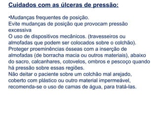 Cuidados com as úlceras de pressão:
•Mudanças frequentes de posição.
Evite mudanças de posição que provocam pressão
excessiva
O uso de dispositivos mecânicos. (travesseiros ou
almofadas que podem ser colocados sobre o colchão).
Proteger proeminências ósseas com a inserção de
almofadas (de borracha macia ou outros materiais), abaixo
do sacro, calcanhares, cotovelos, ombros e pescoço quando
há pressão sobre essas regiões.
Não deitar o paciente sobre um colchão mal arejado,
coberto com plástico ou outro material impermeável,
recomenda-se o uso de camas de água, para tratá-las.
 