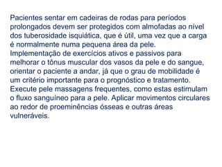 Pacientes sentar em cadeiras de rodas para períodos
prolongados devem ser protegidos com almofadas ao nível
dos tuberosidade isquiática, que é útil, uma vez que a carga
é normalmente numa pequena área da pele.
Implementação de exercícios ativos e passivos para
melhorar o tônus ​
​
muscular dos vasos da pele e do sangue,
orientar o paciente a andar, já que o grau de mobilidade é
um critério importante para o prognóstico e tratamento.
Execute pele massagens frequentes, como estas estimulam
o fluxo sanguíneo para a pele. Aplicar movimentos circulares
ao redor de proeminências ósseas e outras áreas
vulneráveis.
 
