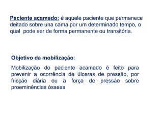 Paciente acamado: é aquele paciente que permanece
deitado sobre una cama por um determinado tempo, o
qual pode ser de forma permanente ou transitória.
Objetivo da mobilização:
Mobilização do paciente acamado é feito para
prevenir a ocorrência de úlceras de pressão, por
fricção diária ou a força de pressão sobre
proeminências ósseas
 