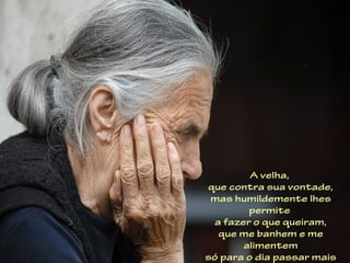 A velha,
que contra sua vontade,
 mas humildemente lhes
         permite
  a fazer o que queiram,
   que me banhem e me
        alimentem
só para o dia passar mais
 