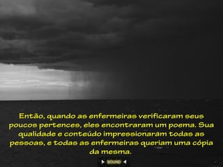 Então, quando as enfermeiras verificaram seus
poucos pertences, eles encontraram um poema. Sua
  qualidade e conteúdo impressionaram todas as
pessoas, e todas as enfermeiras queriam uma cópia
                    da mesma.
 