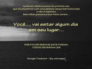 Lembrem deste poema da próxima vez
que se encontrar com uma pessoa idosa mal-humorada
                   e não a rejeitem,
        Sem olhar primero a sua Alma Jovem…



Você…. vai estar algum dia
     em seu lugar…

                       
        POR FAVOR REENVIE ESTE POEMA,
             TODOS DEVERÍAM LER


                         
          Google Tradutor - (by schweps)
 