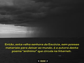 Então, esta velha senhora da Escócia, sem posses
materiais para deixar ao mundo, é a autora deste
    poema "anônimo" que circula na Internet.
 