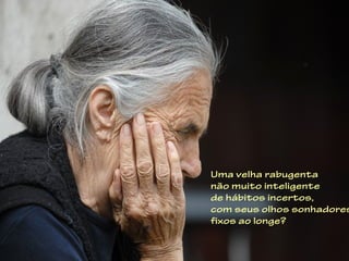 Uma velha rabugenta
não muito inteligente
de hábitos incertos,
com seus olhos sonhadores
fixos ao longe?
 
