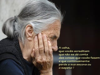 A velha,
que vocês acreditam
que não se dá conta
das coisas que vocês fazem
e que continuamente
perde a sua escova ou
o sapato ?
 