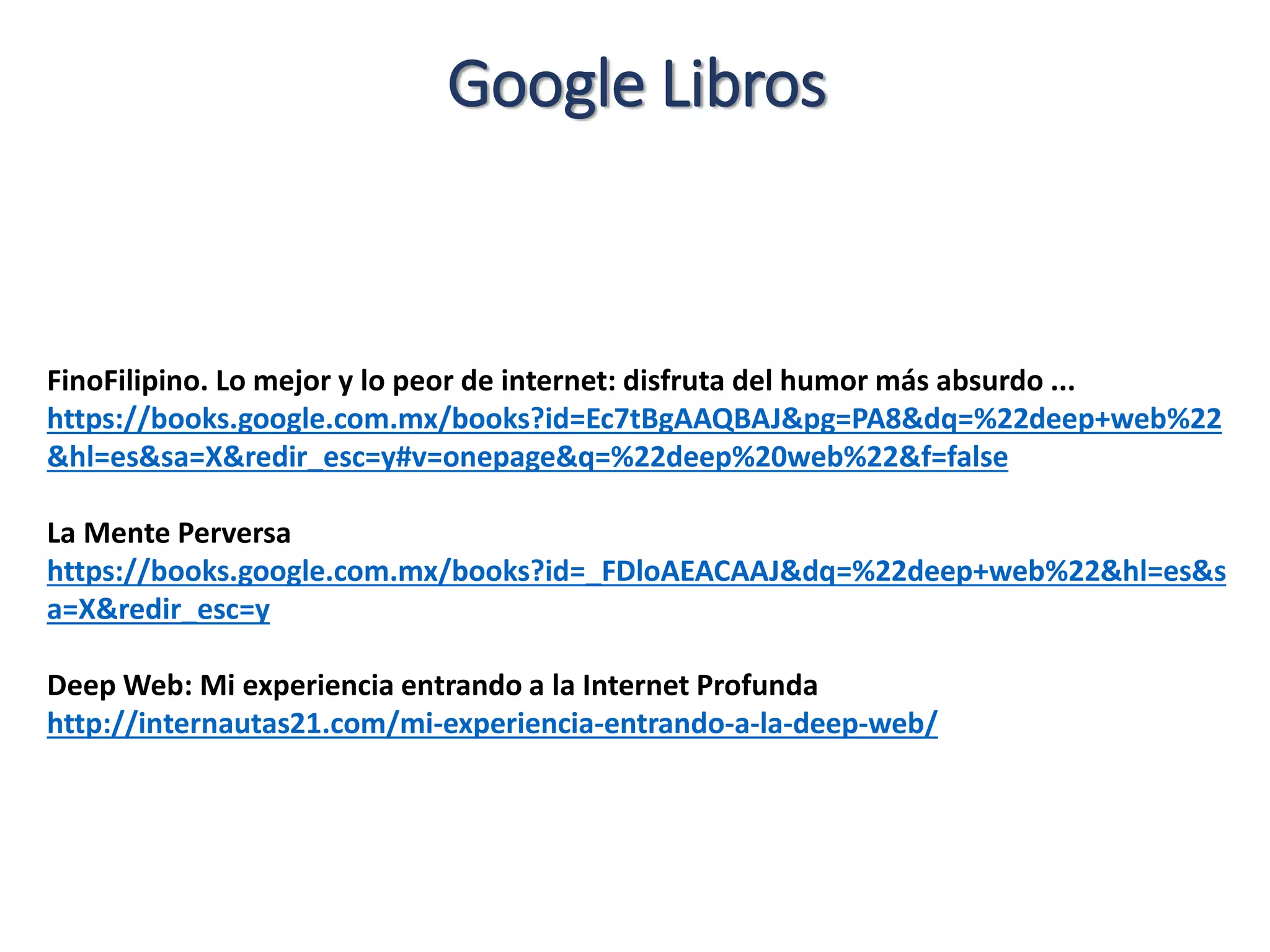 Google Libros
FinoFilipino. Lo mejor y lo peor de internet: disfruta del humor más absurdo ...
https://books.google.com.mx/books?id=Ec7tBgAAQBAJ&pg=PA8&dq=%22deep+web%22
&hl=es&sa=X&redir_esc=y#v=onepage&q=%22deep%20web%22&f=false
La Mente Perversa
https://books.google.com.mx/books?id=_FDloAEACAAJ&dq=%22deep+web%22&hl=es&s
a=X&redir_esc=y
Deep Web: Mi experiencia entrando a la Internet Profunda
http://internautas21.com/mi-experiencia-entrando-a-la-deep-web/
 
