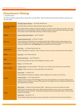 SEMI MARKET TEAM NEWSLETTER | Issue 1 16
Ever find yourself wondering where to grab a bite near the office? Check out these PwC favorites all within a mile from our
San Jose office.
San Pedro Square
Favorites
San Pedro Square Market – 100 North Almaden Ave
San Pedro Bistro and Wine: Order the Bistro Steak and Frites!
Bray Butcher Block and Bistro: Order the grilled corn on the cob with spicy lime & cojita. The spicy
butter will wow your taste buds! Also try the Ruben sandwich with corned beef, big enough to split.
Don’t forget a side of baked Mac & Cheese and their amazing coleslaw.
Italian Paesano Ristorante Italiano – 350 W Julian St
Mexican
Angelous Mexican Grill – 21 North 2nd Street
Classic taqueria style Mexican food, complimented by their delicious house made orange sauce –
open for breakfast, lunch, dinner, and weekend late nights. Check out this San Jose favorite with
your team members for a 10% discount if you mention the PwC Newsletter!
Sandwiches
Ike’s Place – 75 E Santa Clara St, Ste 130
Bored of Specialties or Subway? Take a walk over to Ike’s to get one of their famous deli creations.
Sushi Fuji Sushi – 56 W Santa Clara St
Thai
Sa-By Thai Cuisine – 346 E William St
Great lunch specials and open until midnight seven days a week.
Vietnamese Pho 69 – 321 South 1st St
Sweet Treats
Treatbot Truck: Try the local flavor “The 408” or one of their many seasonal ice cream flavors.
CREAM: Made to order ice cream sandwiches for less than $3!
Drinks
Paper Plane – 72 South 1st St
Great ambiance and creative cocktails, mostly standing room or grab a seat at the bar.
Farmers Union – 151 W. Santa Clara St
Upscale American tavern feel with Happy Hour menu and small plates are great for sharing, not to
mention over 52 craft beers on tap and the option for beer flights and more traditional old-fashioned
and original house cocktails.
Coffee
Philz Coffee – 118 Paseo De San Antonio Walk – tucked away near San Jose State University
Order Jacob’s Wonderbar (dark roast), Philtered Soul (medium roast), or the ever so popular Iced
Mint Mojito (no rum involved). The baristas handcraft each custom-blended coffee or tea beverage
exactly to your liking.
Café Fresca – 315 South 1st St
Try the Italian inspired beverages, paninis, and pastries. Also great for those espresso drinkers!
Downtown Dining
by Danielle Heller
 